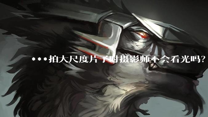 ***拍大尺度片子时摄影师不会看光吗？