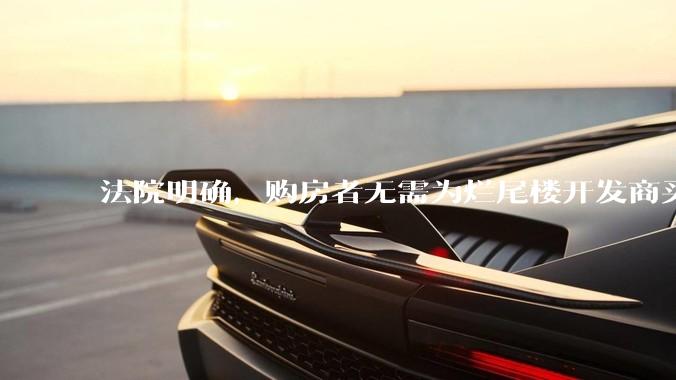 法院明确，购房者无需为烂尾楼开发商买单，此判决将对我国房地产行业产生何种影响？判决执行存在哪些问题？