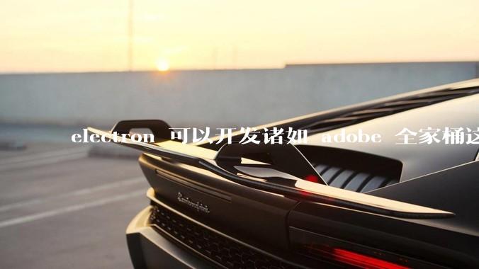 electron 可以开发诸如 adobe 全家桶这些大型软件吗？